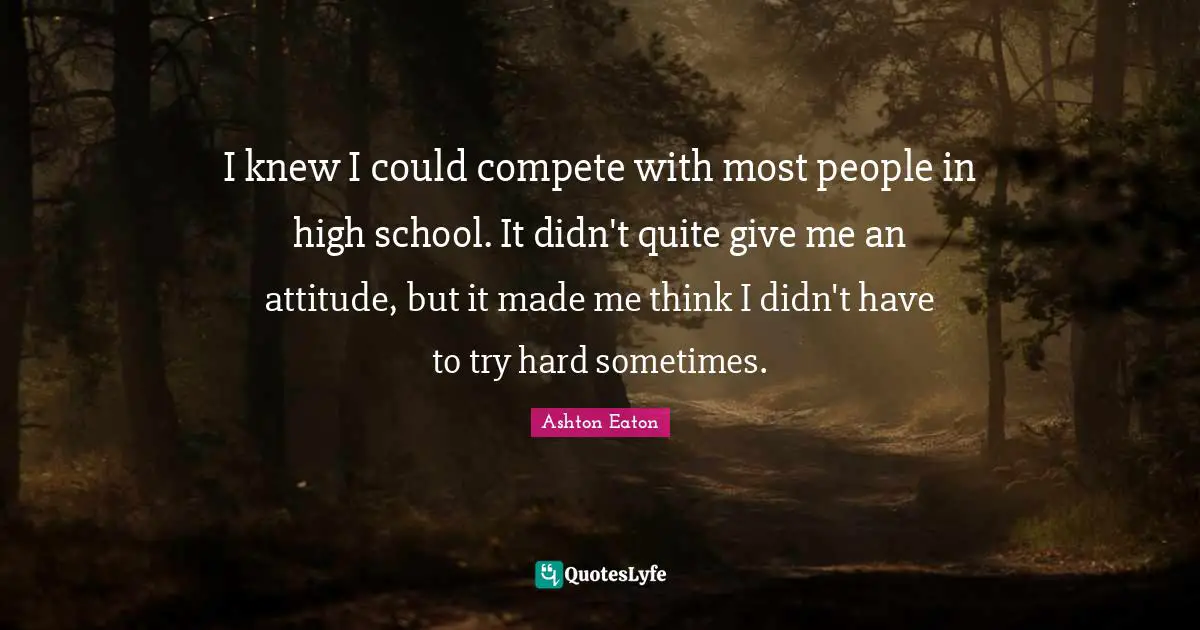 I knew I could compete with most people in high school. It didn't quite give me an attitude, but it made me think I didn't have to try hard sometimes.