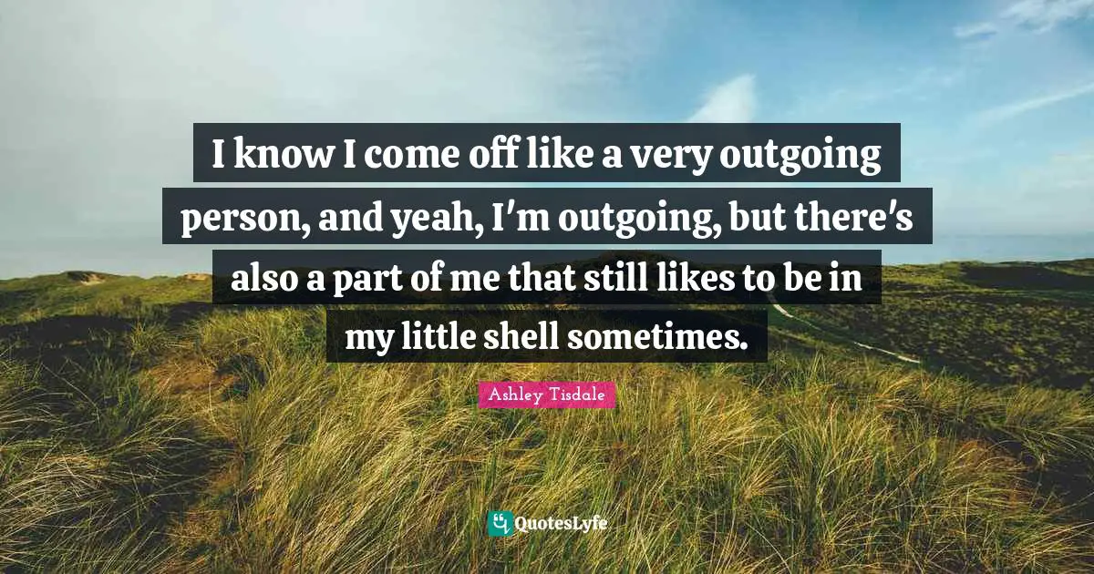 I know I come off like a very outgoing person, and yeah, I'm outgoing, but there's also a part of me that still likes to be in my little shell sometimes.