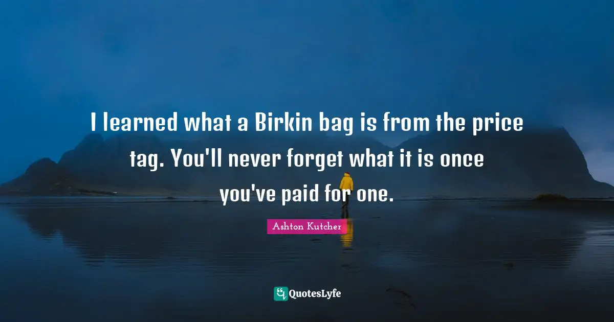 I learned what a Birkin bag is from the price tag. You'll never forget what it is once you've paid for one.