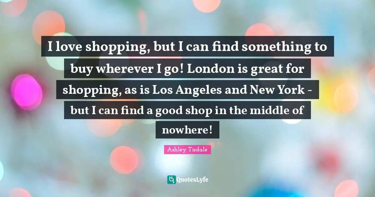I love shopping, but I can find something to buy wherever I go! London is great for shopping, as is Los Angeles and New York - but I can find a good shop in the middle of nowhere!