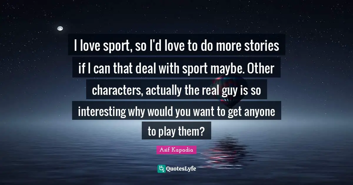 I love sport, so I'd love to do more stories if I can that deal with sport maybe. Other characters, actually the real guy is so interesting why would you want to get anyone to play them?