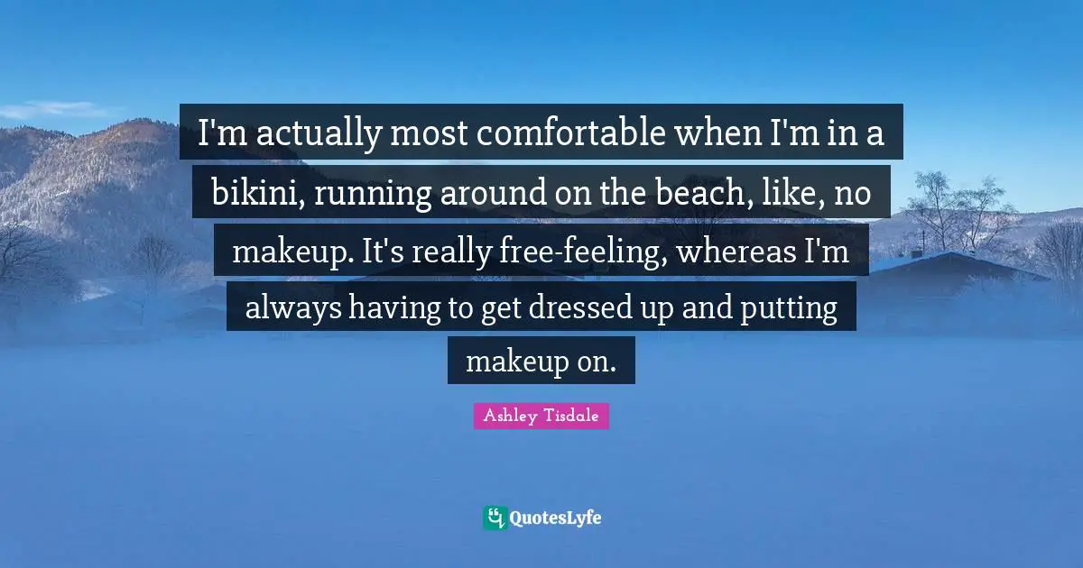 I'm actually most comfortable when I'm in a bikini, running around on the beach, like, no makeup. It's really free-feeling, whereas I'm always having to get dressed up and putting makeup on.