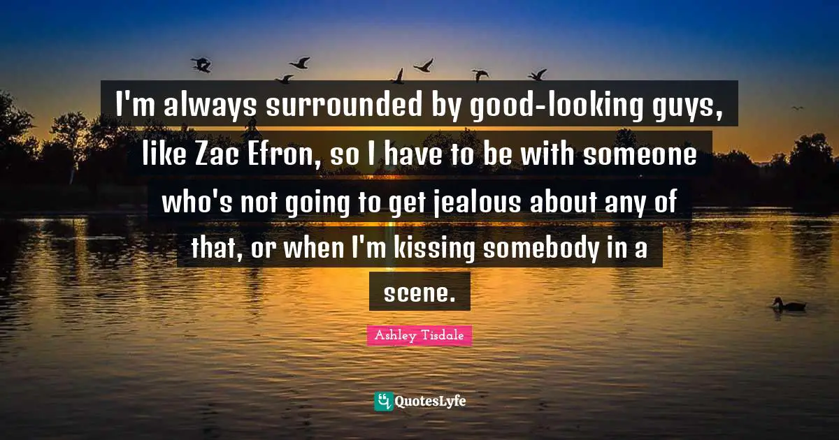 I'm always surrounded by good-looking guys, like Zac Efron, so I have to be with someone who's not going to get jealous about any of that, or when I'm kissing somebody in a scene.