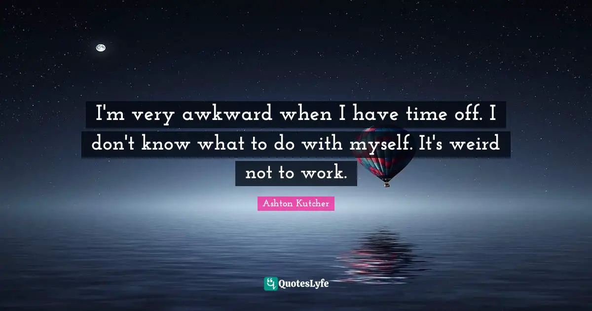 I'm very awkward when I have time off. I don't know what to do with myself. It's weird not to work.