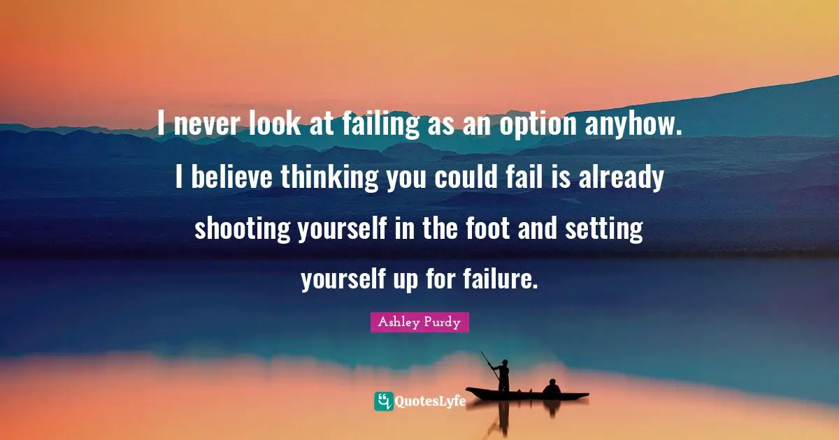 I never look at failing as an option anyhow. I believe thinking you could fail is already shooting yourself in the foot and setting yourself up for failure.