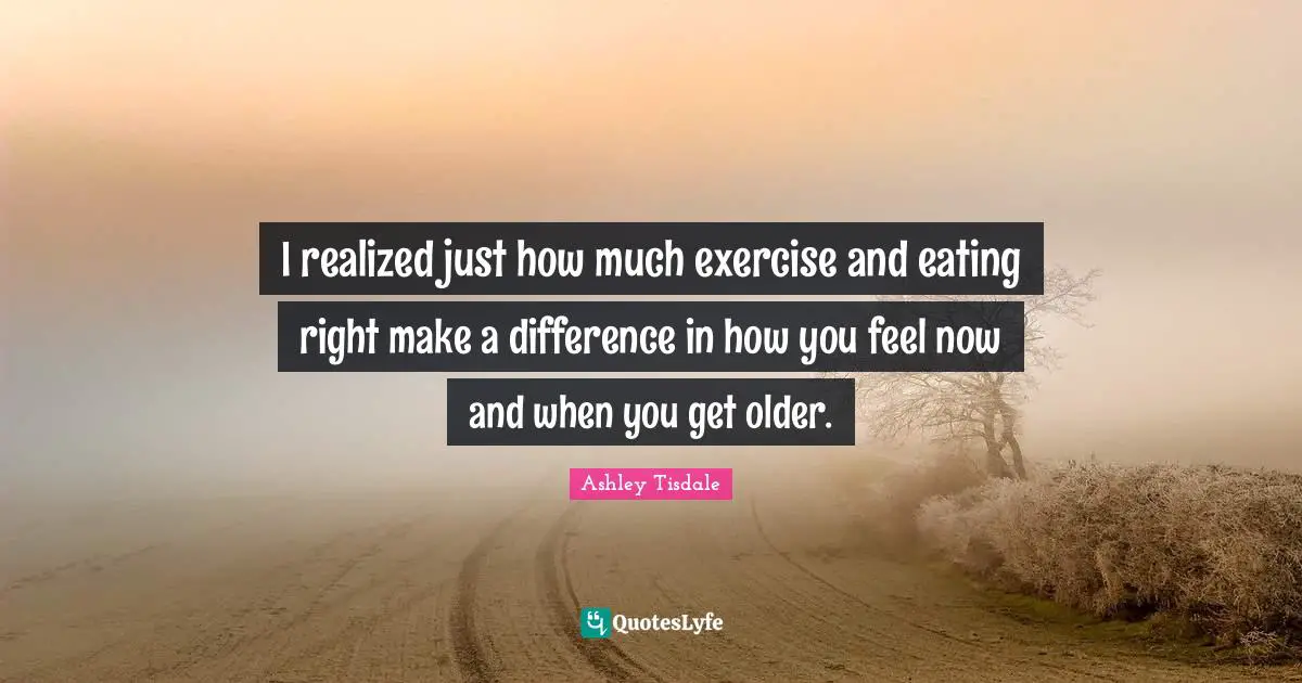 I realized just how much exercise and eating right make a difference in how you feel now and when you get older.