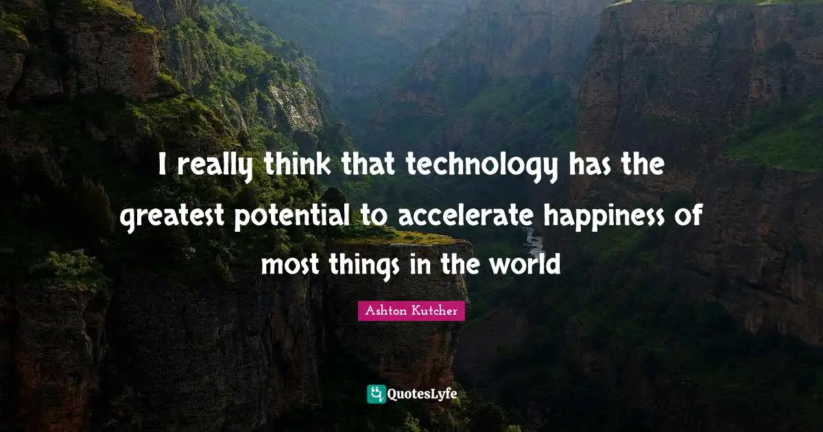 I really think that technology has the greatest potential to accelerate happiness of most things in the world