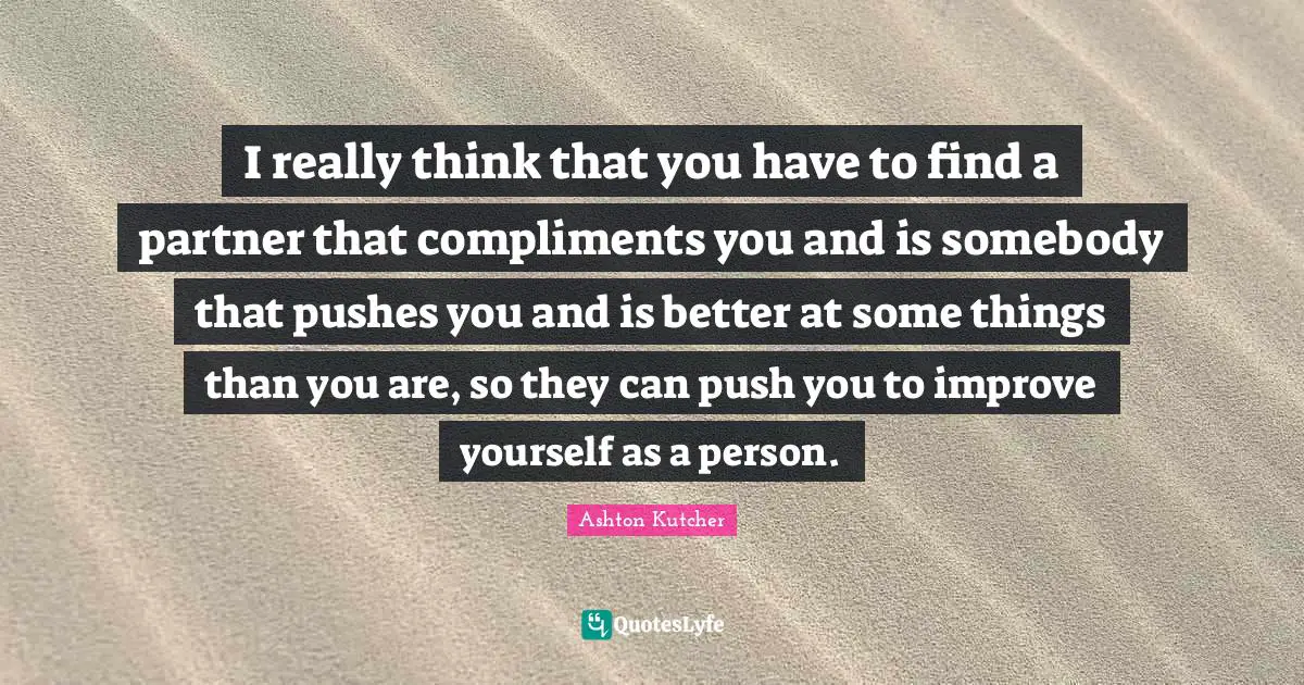 I really think that you have to find a partner that compliments you and is somebody that pushes you and is better at some things than you are, so they can push you to improve yourself as a person.