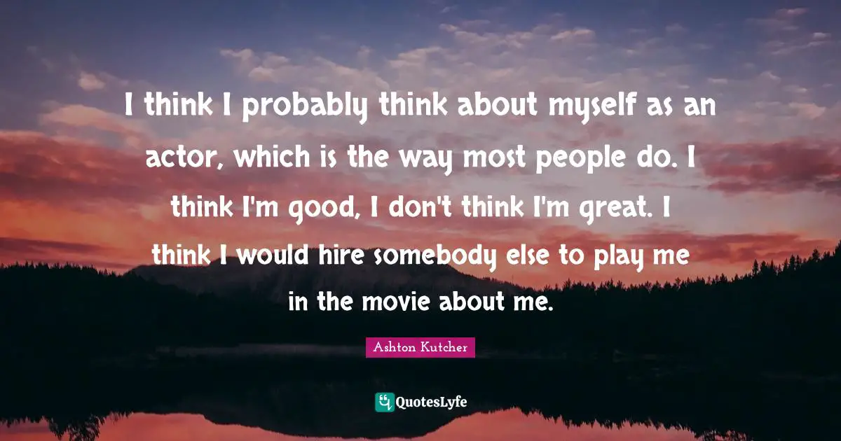 I think I probably think about myself as an actor, which is the way most people do. I think I'm good, I don't think I'm great. I think I would hire somebody else to play me in the movie about me.