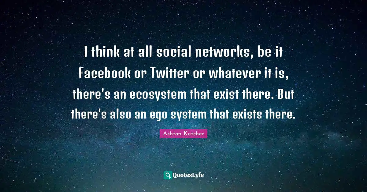 I think at all social networks, be it Facebook or Twitter or whatever it is, there's an ecosystem that exist there. But there's also an ego system that exists there.