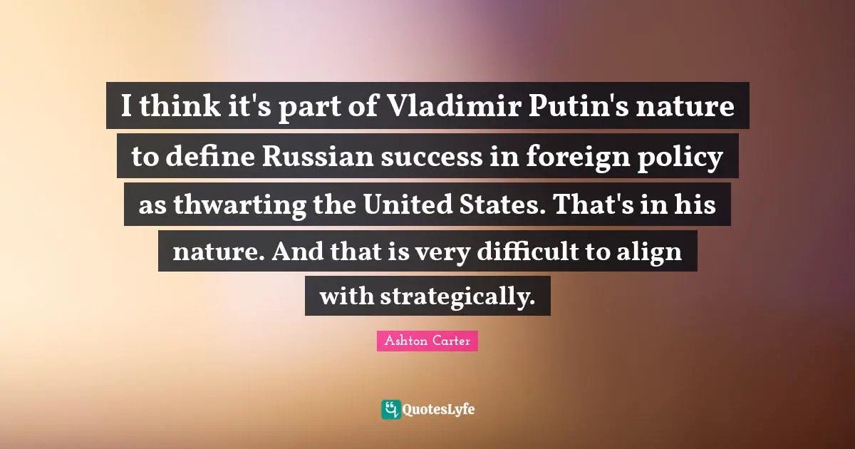 I think it's part of Vladimir Putin's nature to define Russian success in foreign policy as thwarting the United States. That's in his nature. And that is very difficult to align with strategically.