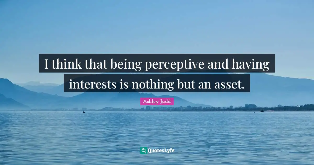 I think that being perceptive and having interests is nothing but an asset.
