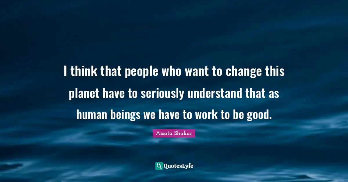 I think that people who want to change this planet have to seriously understand that as human beings we have to work to be good.