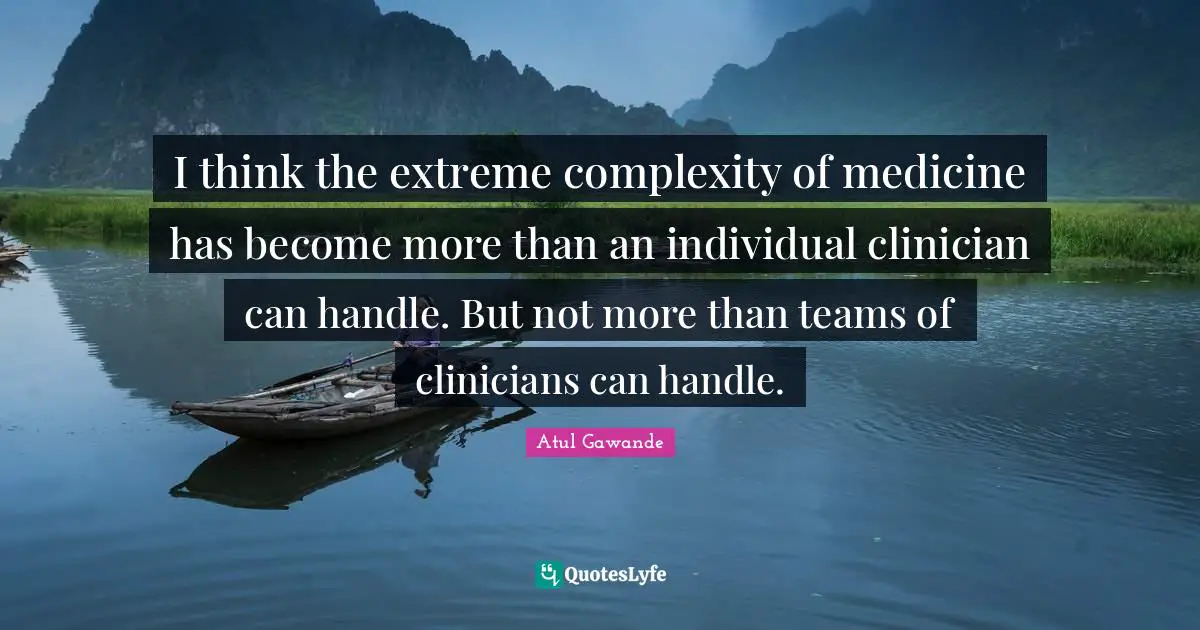 I think the extreme complexity of medicine has become more than an individual clinician can handle. But not more than teams of clinicians can handle.