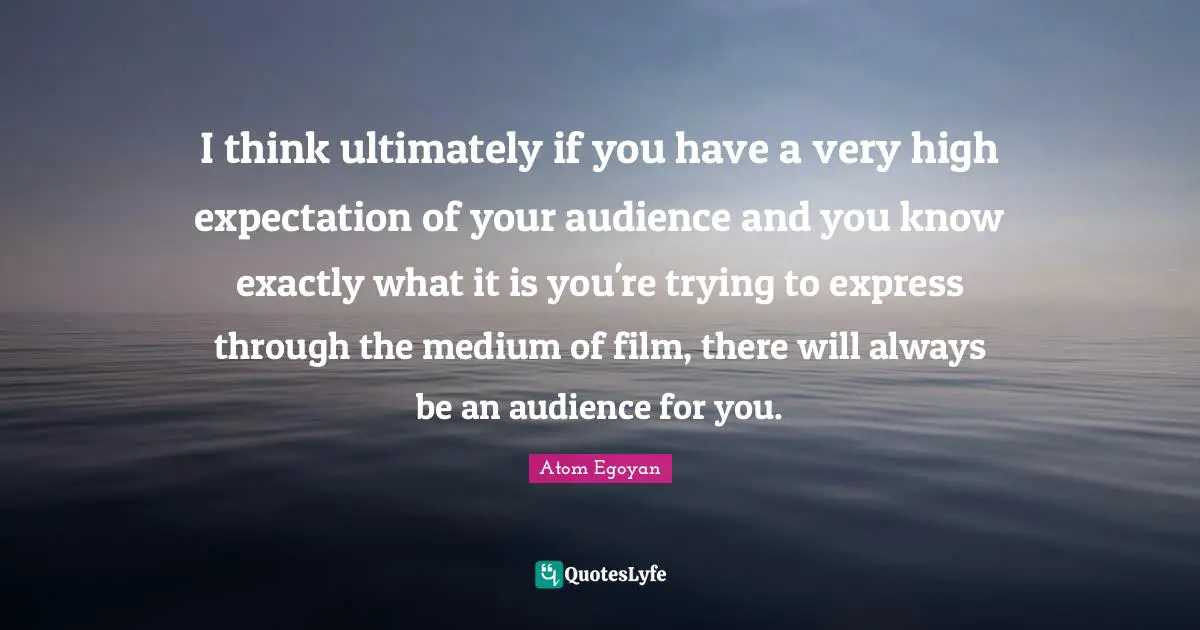 I think ultimately if you have a very high expectation of your audience and you know exactly what it is you're trying to express through the medium of film, there will always be an audience for you.