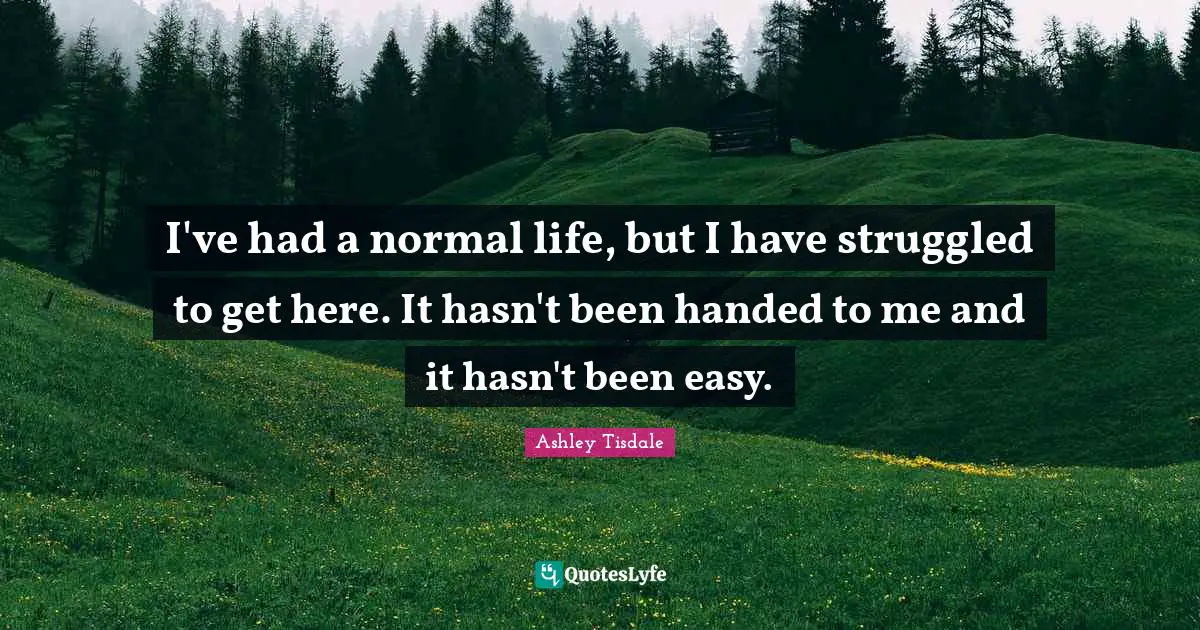 I've had a normal life, but I have struggled to get here. It hasn't been handed to me and it hasn't been easy.