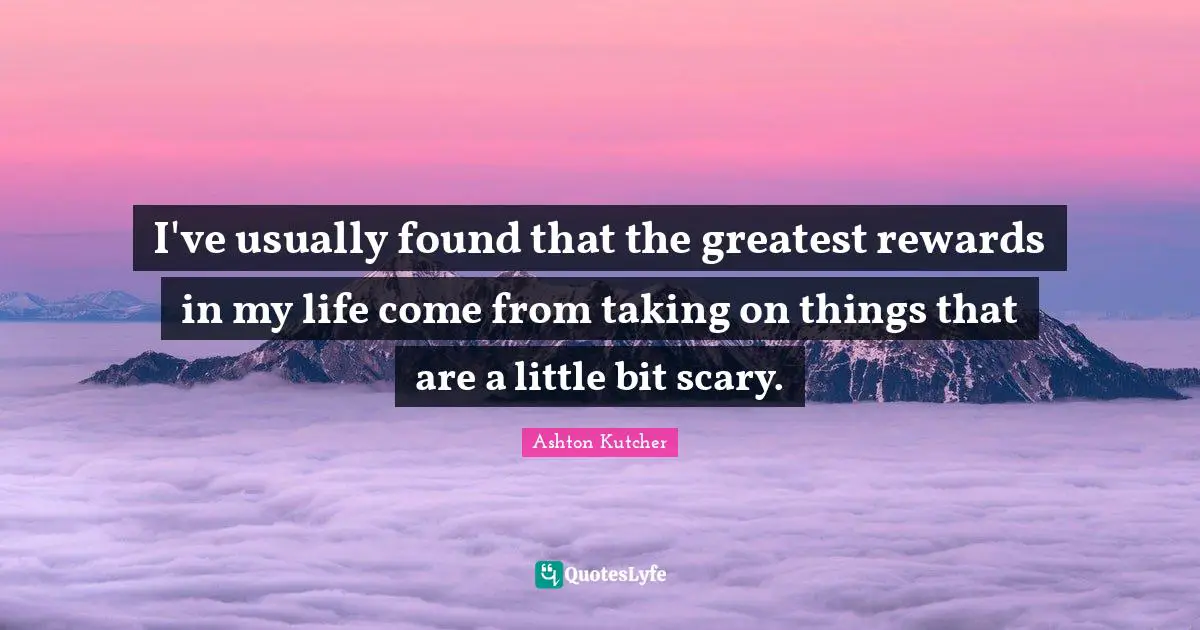 I've usually found that the greatest rewards in my life come from taking on things that are a little bit scary.