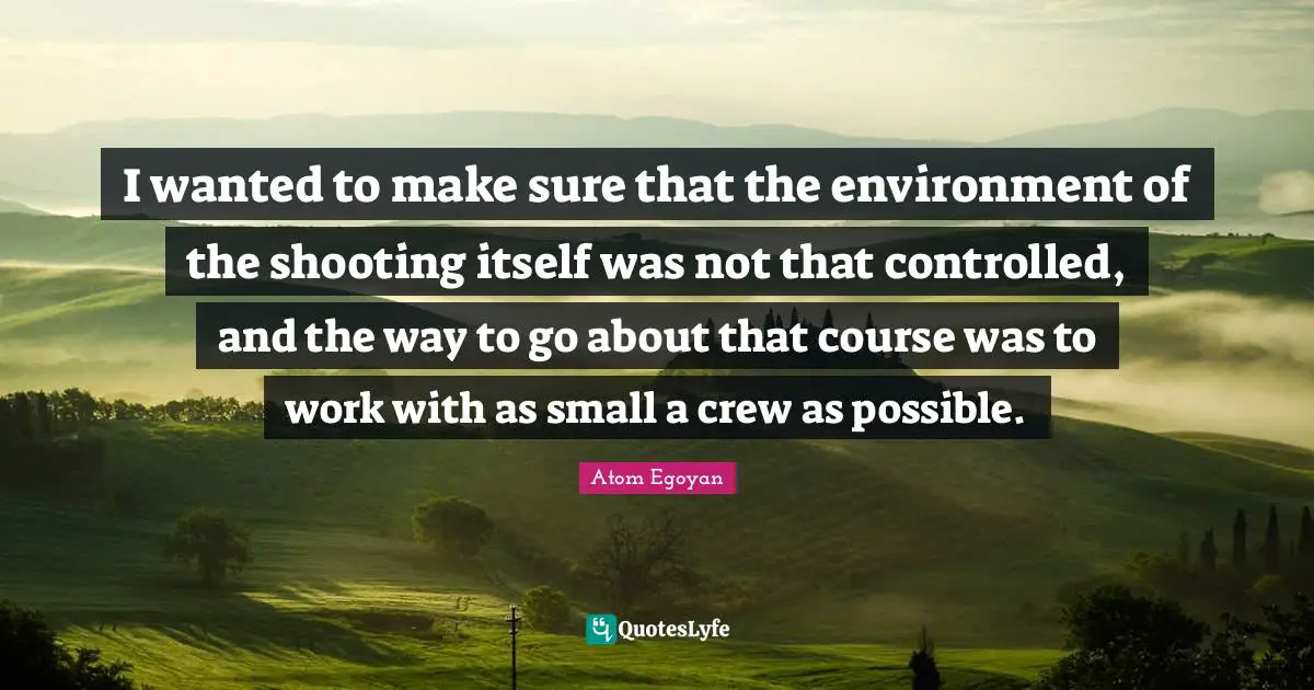I wanted to make sure that the environment of the shooting itself was not that controlled, and the way to go about that course was to work with as small a crew as possible.