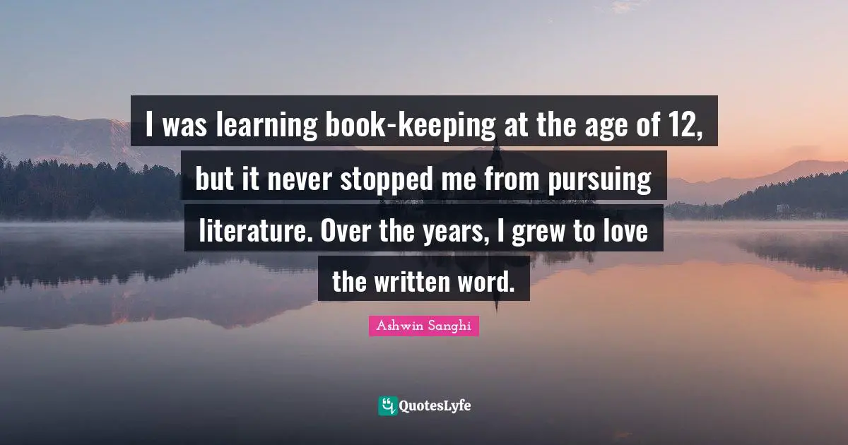I was learning book-keeping at the age of 12, but it never stopped me from pursuing literature. Over the years, I grew to love the written word.