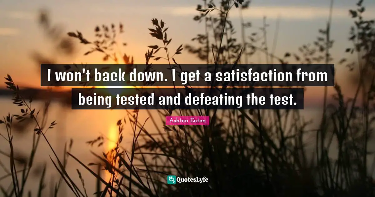 I won't back down. I get a satisfaction from being tested and defeating the test.