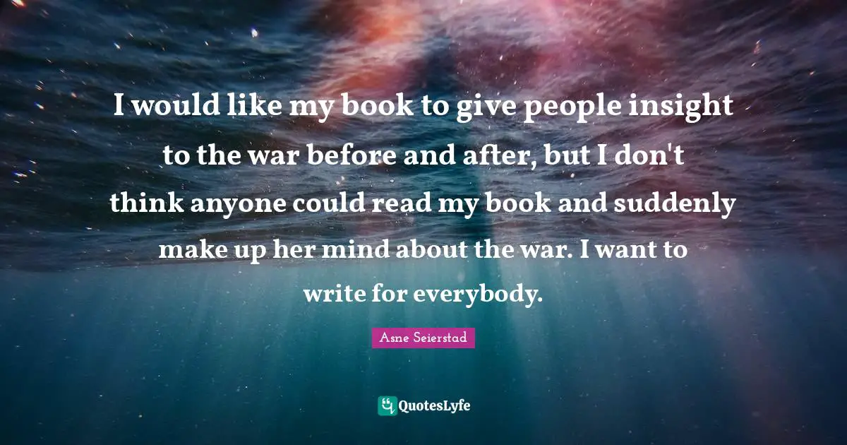 I would like my book to give people insight to the war before and after, but I don't think anyone could read my book and suddenly make up her mind about the war. I want to write for everybody.