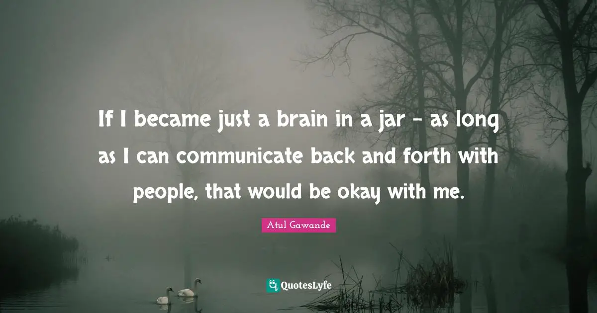 If I became just a brain in a jar - as long as I can communicate back and forth with people, that would be okay with me.
