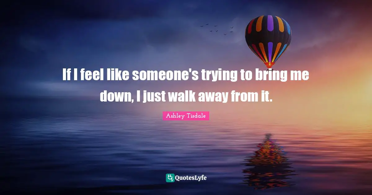If I feel like someone's trying to bring me down, I just walk away from it.
