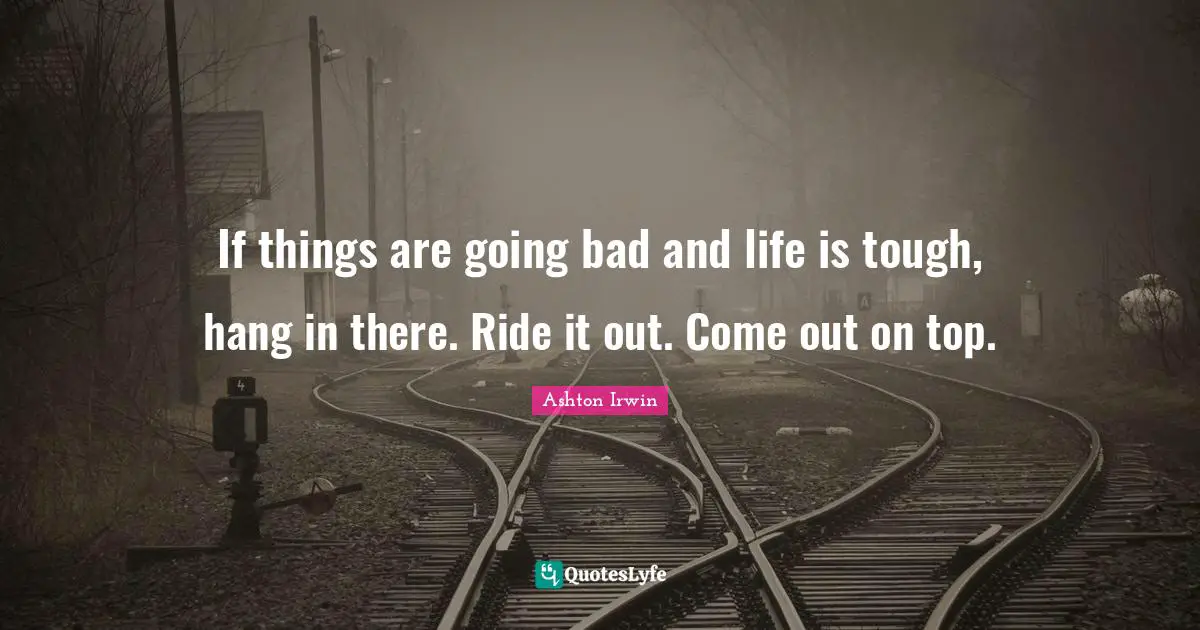 If things are going bad and life is tough, hang in there. Ride it out. Come out on top.