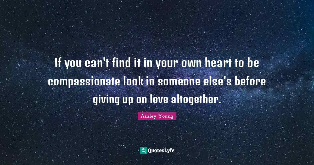 If you can't find it in your own heart to be compassionate look in someone else's before giving up on love altogether.