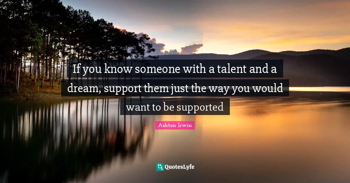 If you know someone with a talent and a dream, support them just the way you would want to be supported