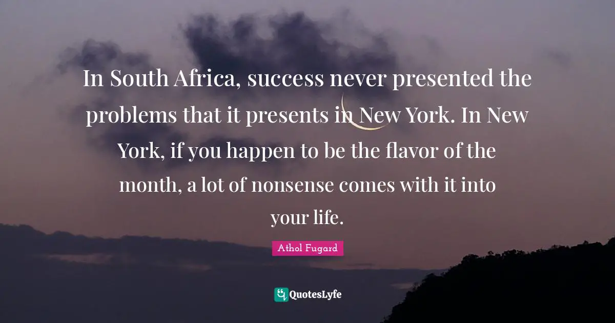In South Africa, success never presented the problems that it presents in New York. In New York, if you happen to be the flavor of the month, a lot of nonsense comes with it into your life.