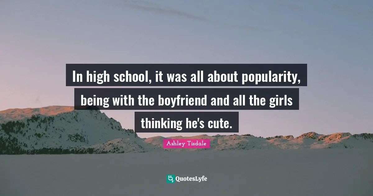 In high school, it was all about popularity, being with the boyfriend and all the girls thinking he's cute.