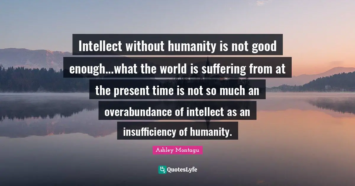 Ashley Montagu Quotes: "Intellect without humanity is not good enough...what the world is suffering from at the present time is not so much an overabundance of intellect as an insufficiency of humanity."