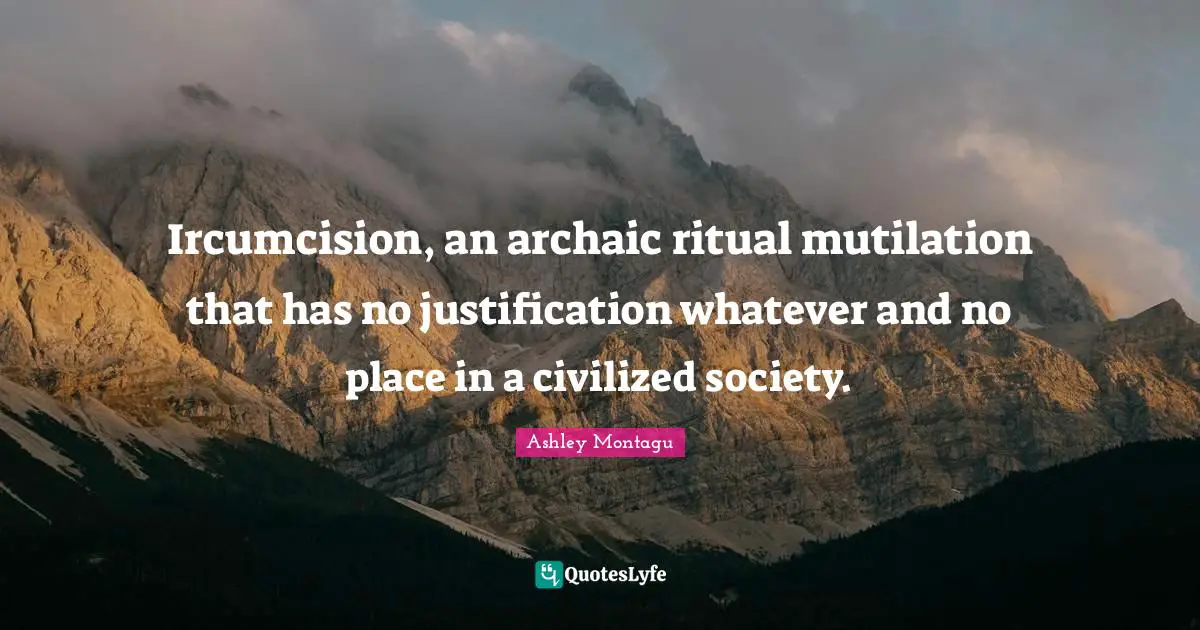 Ashley Montagu Quotes: "Ircumcision, an archaic ritual mutilation that has no justification whatever and no place in a civilized society."