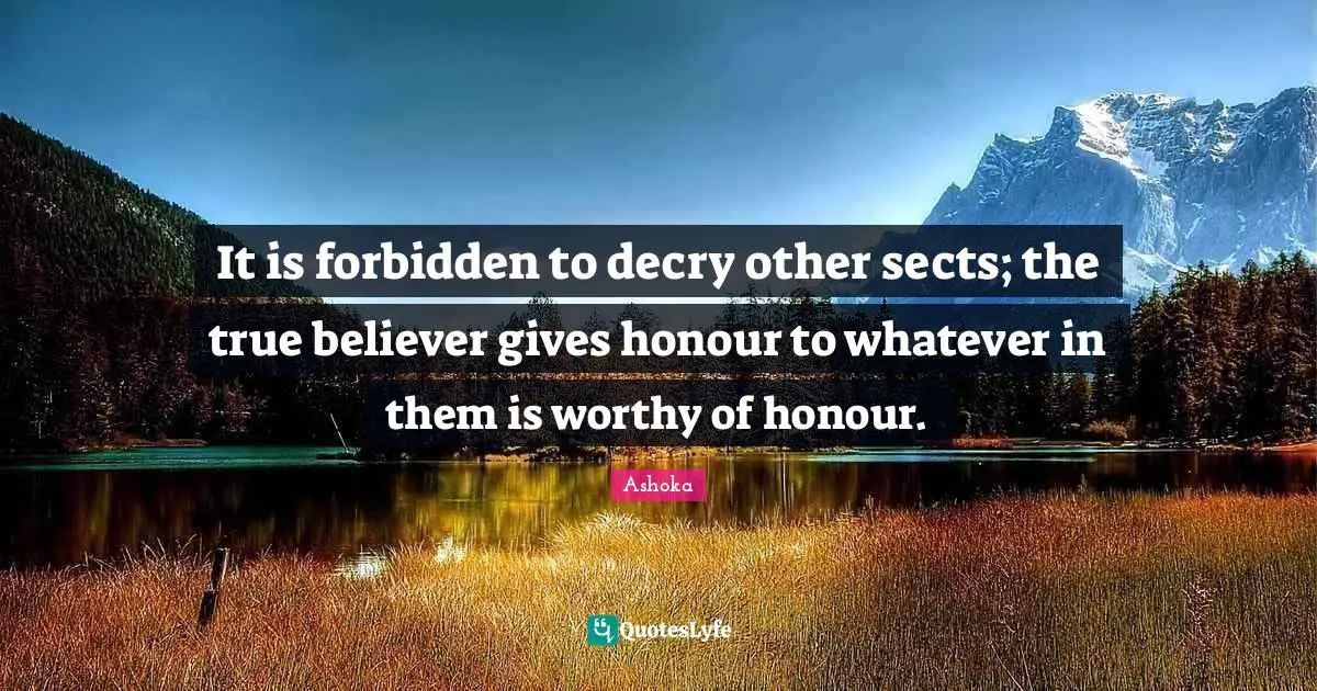 Ashoka Quotes: "It is forbidden to decry other sects; the true believer gives honour to whatever in them is worthy of honour."