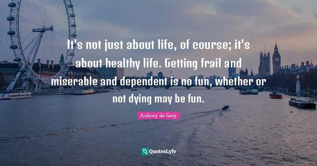 Aubrey De Grey Quotes: "It's not just about life, of course; it's about healthy life. Getting frail and miserable and dependent is no fun, whether or not dying may be fun."