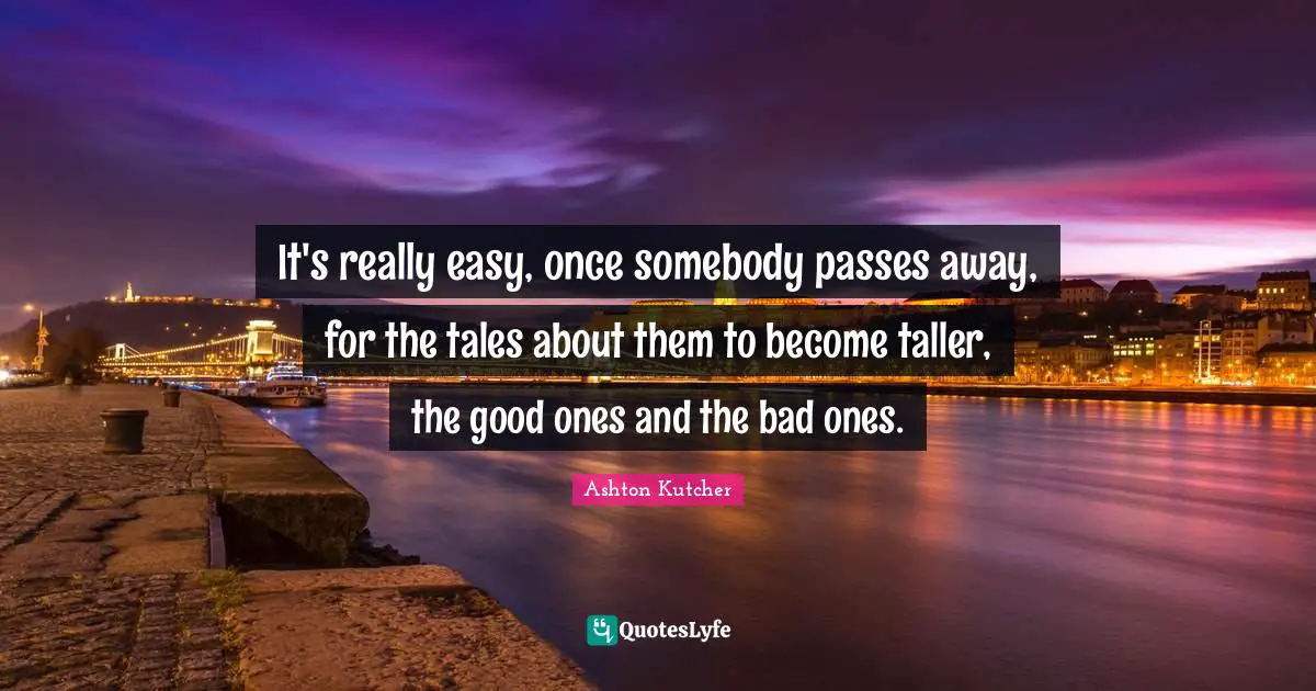 It's really easy, once somebody passes away, for the tales about them to become taller, the good ones and the bad ones.