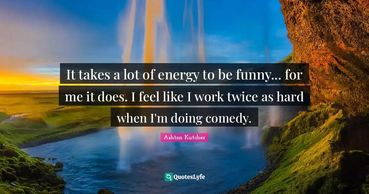It takes a lot of energy to be funny... for me it does. I feel like I work twice as hard when I'm doing comedy.