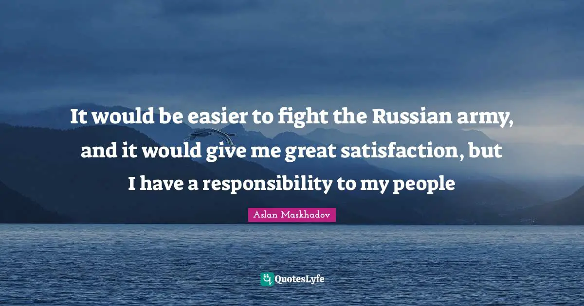 It would be easier to fight the Russian army, and it would give me great satisfaction, but I have a responsibility to my people