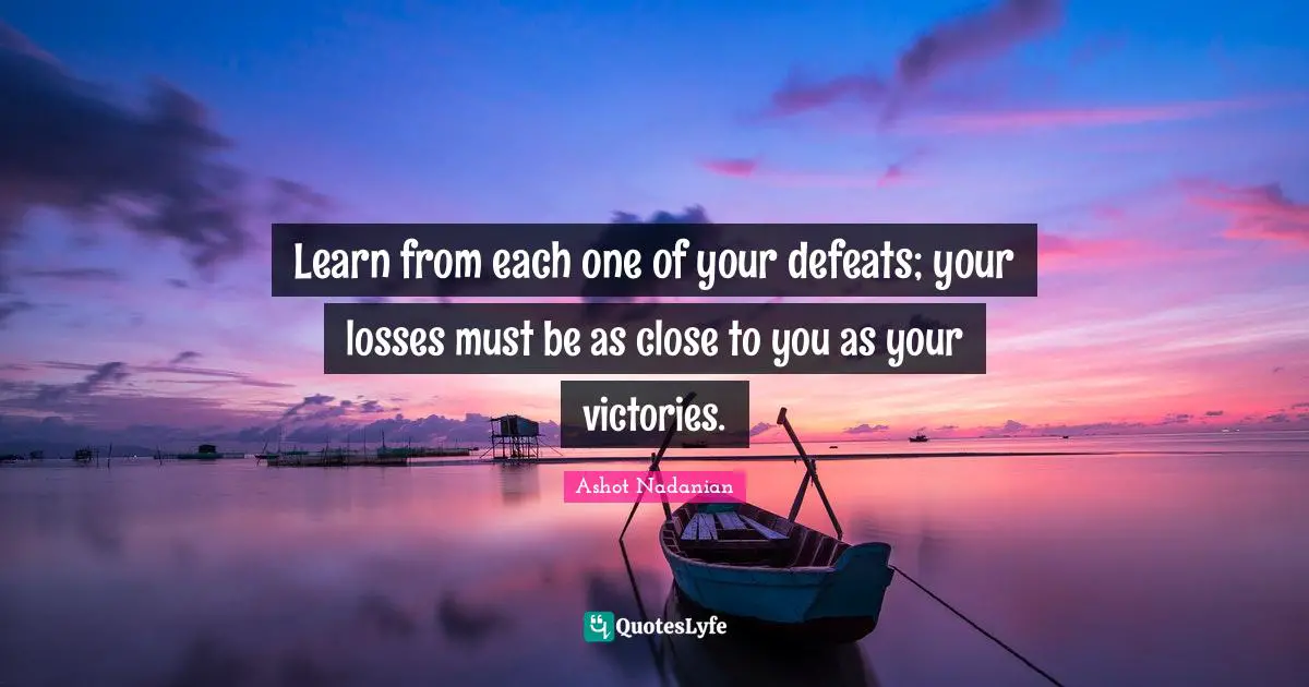 Learn from each one of your defeats; your losses must be as close to you as your victories.