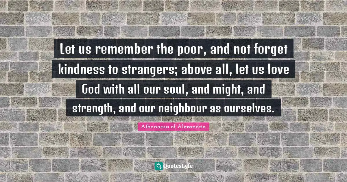 Athanasius Of Alexandria Quotes: "Let us remember the poor, and not forget kindness to strangers; above all, let us love God with all our soul, and might, and strength, and our neighbour as ourselves."