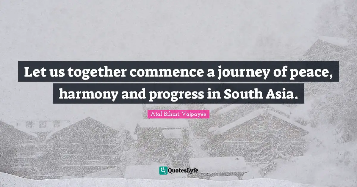 Let us together commence a journey of peace, harmony and progress in South Asia.