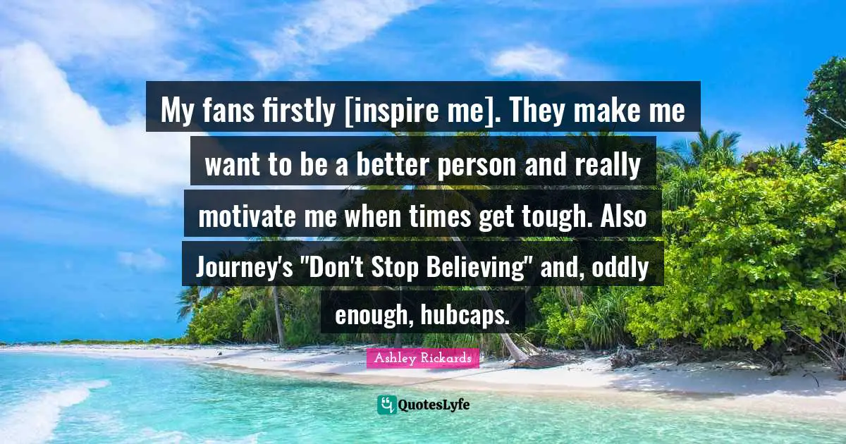 My fans firstly [inspire me]. They make me want to be a better person and really motivate me when times get tough. Also Journey's "Don't Stop Believing" and, oddly enough, hubcaps.