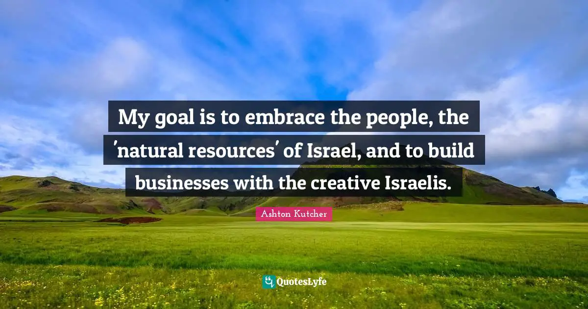 My goal is to embrace the people, the 'natural resources' of Israel, and to build businesses with the creative Israelis.