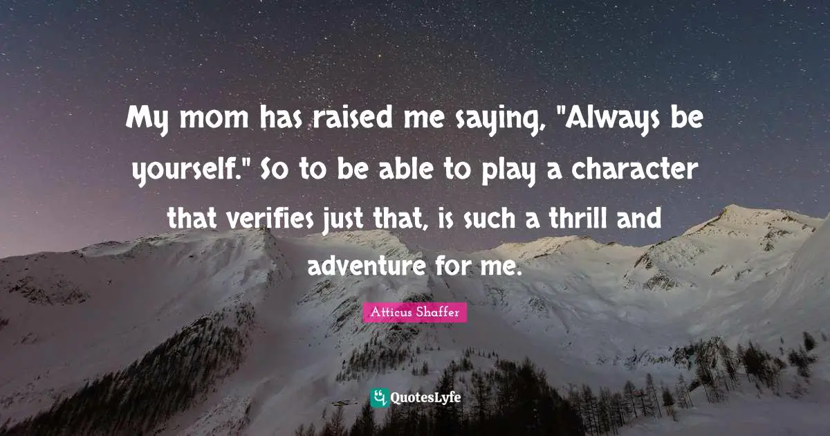 My mom has raised me saying, "Always be yourself." So to be able to play a character that verifies just that, is such a thrill and adventure for me.