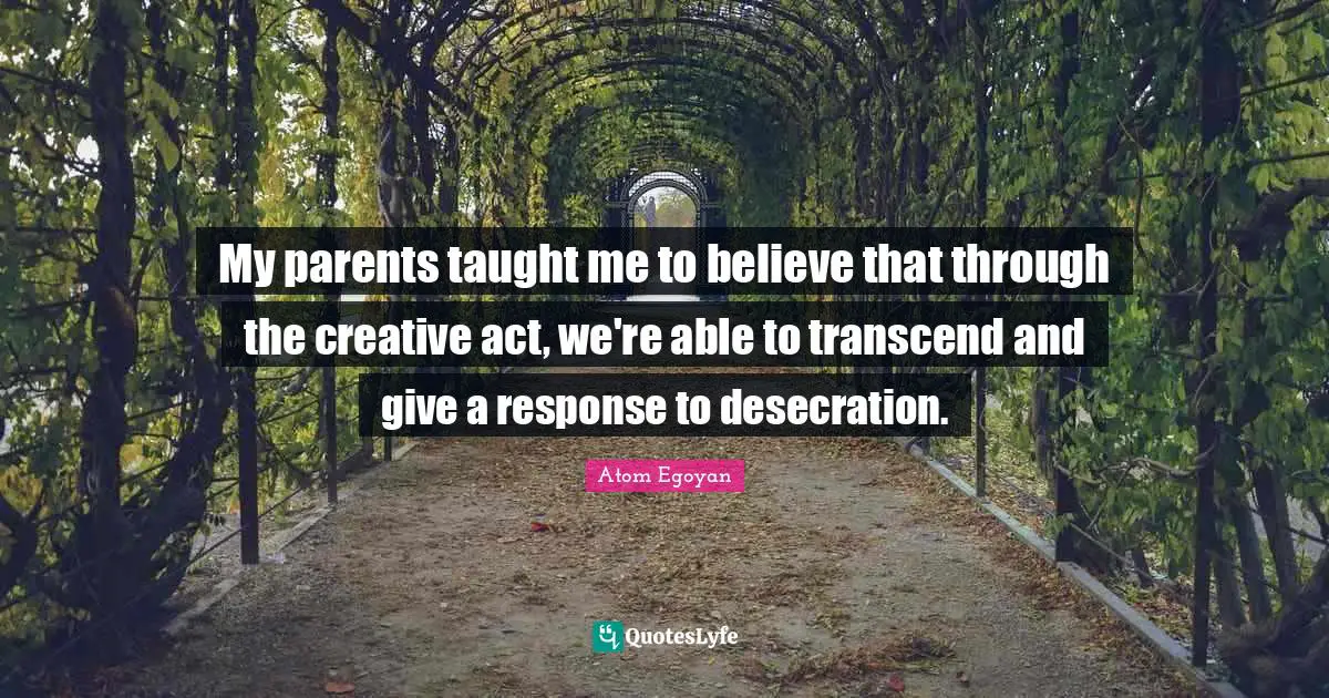 My parents taught me to believe that through the creative act, we're able to transcend and give a response to desecration.