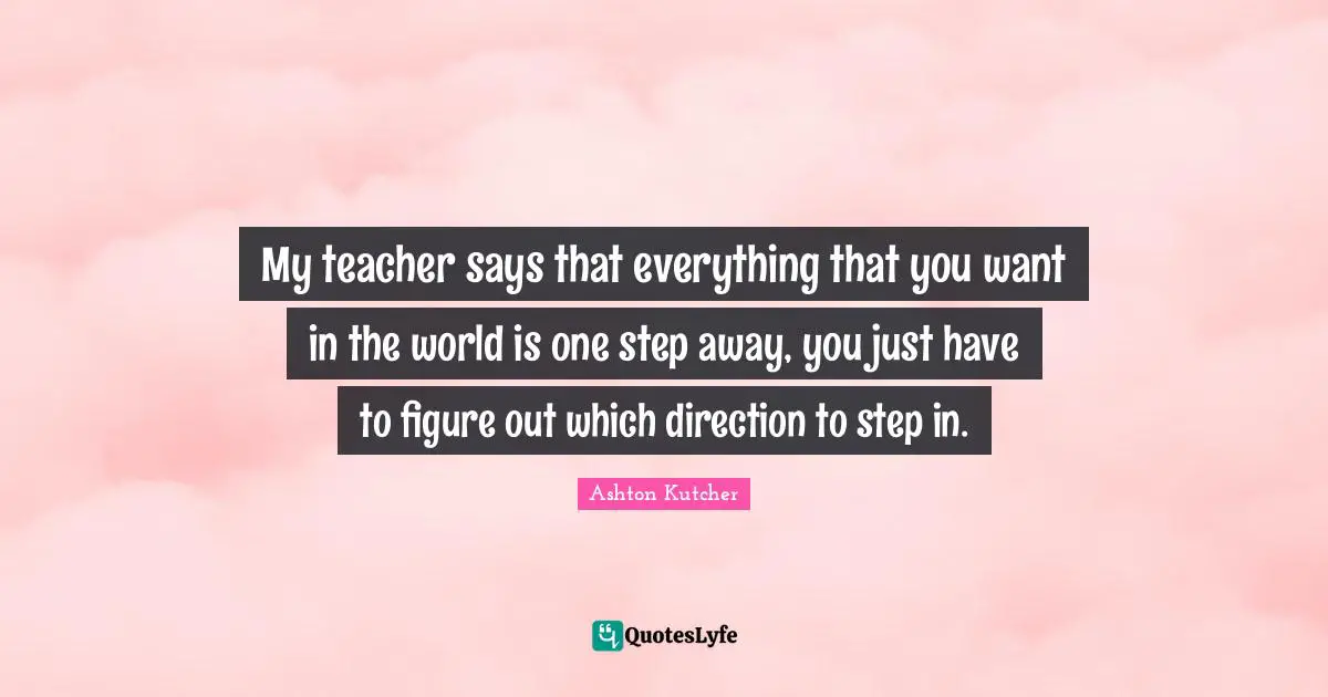 My teacher says that everything that you want in the world is one step away, you just have to figure out which direction to step in.
