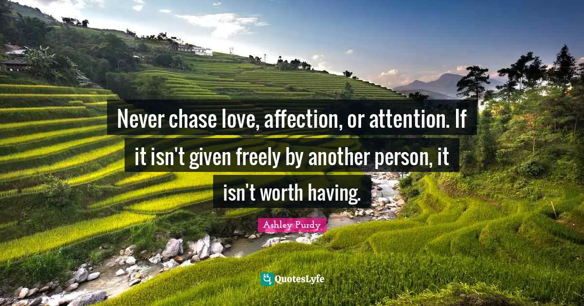 Never chase love, affection, or attention. If it isn't given freely by another person, it isn't worth having.