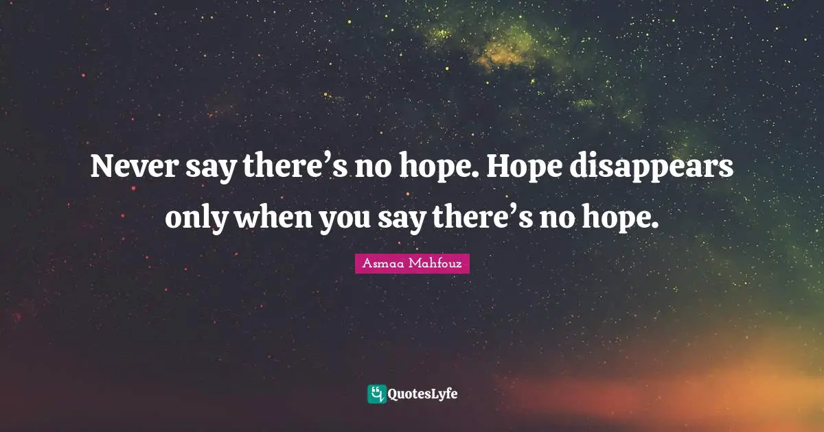 Never say there’s no hope. Hope disappears only when you say there’s no hope.