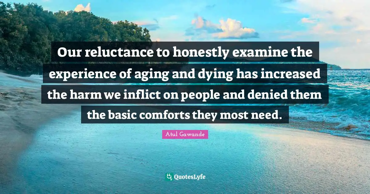 Dying Quotes: "Our reluctance to honestly examine the experience of aging and dying has increased the harm we inflict on people and denied them the basic comforts they most need."